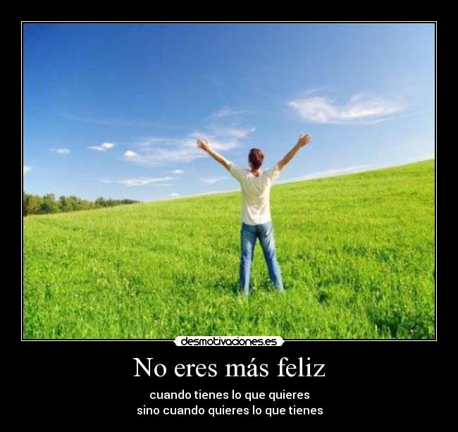 No eres más feliz - cuando tienes lo que quieres
sino cuando quieres lo que tienes