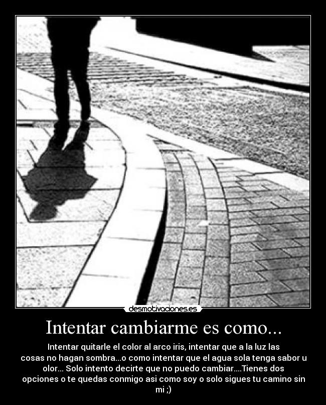 Intentar cambiarme es como... - Intentar quitarle el color al arco iris, intentar que a la luz las
cosas no hagan sombra...o como intentar que el agua sola tenga sabor u
olor... Solo intento decirte que no puedo cambiar....Tienes dos
opciones o te quedas conmigo asi como soy o solo sigues tu camino sin
mi ;)