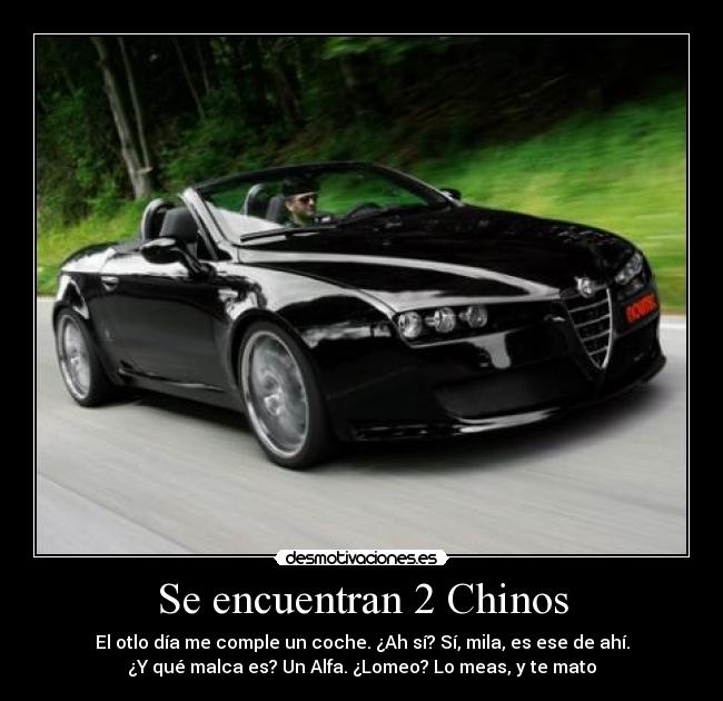 Se encuentran 2 Chinos - El otlo día me comple un coche. ¿Ah sí? Sí, mila, es ese de ahí.
¿Y qué malca es? Un Alfa. ¿Lomeo? Lo meas, y te mato