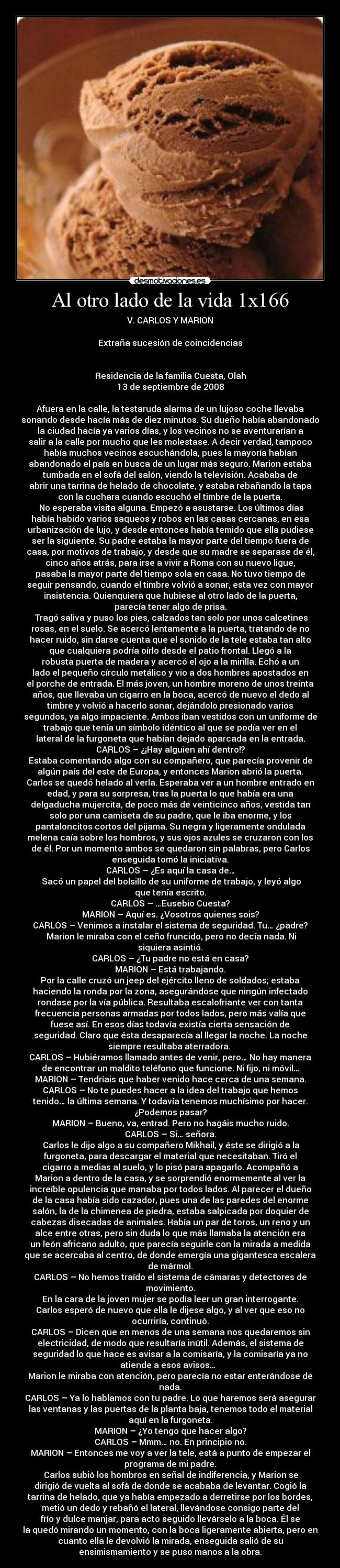 Al otro lado de la vida 1x166 - V. CARLOS Y MARION

Extraña sucesión de coincidencias


Residencia de la familia Cuesta, Olah
13 de septiembre de 2008

Afuera en la calle, la testaruda alarma de un lujoso coche llevaba
sonando desde hacía más de diez minutos. Su dueño había abandonado
la ciudad hacía ya varios días, y los vecinos no se aventurarían a
salir a la calle por mucho que les molestase. A decir verdad, tampoco
había muchos vecinos escuchándola, pues la mayoría habían
abandonado el país en busca de un lugar más seguro. Marion estaba
tumbada en el sofá del salón, viendo la televisión. Acababa de
abrir una tarrina de helado de chocolate, y estaba rebañando la tapa
con la cuchara cuando escuchó el timbre de la puerta.	
	No esperaba visita alguna. Empezó a asustarse. Los últimos días
había habido varios saqueos y robos en las casas cercanas, en esa
urbanización de lujo, y desde entonces había temido que ella pudiese
ser la siguiente. Su padre estaba la mayor parte del tiempo fuera de
casa, por motivos de trabajo, y desde que su madre se separase de él,
cinco años atrás, para irse a vivir a Roma con su nuevo ligue,
pasaba la mayor parte del tiempo sola en casa. No tuvo tiempo de
seguir pensando, cuando el timbre volvió a sonar, esta vez con mayor
insistencia. Quienquiera que hubiese al otro lado de la puerta,
parecía tener algo de prisa.
	Tragó saliva y puso los pies, calzados tan solo por unos calcetines
rosas, en el suelo. Se acercó lentamente a la puerta, tratando de no
hacer ruido, sin darse cuenta que el sonido de la tele estaba tan alto
que cualquiera podría oírlo desde el patio frontal. Llegó a la
robusta puerta de madera y acercó el ojo a la mirilla. Echó a un
lado el pequeño círculo metálico y vio a dos hombres apostados en
el porche de entrada. El más joven, un hombre moreno de unos treinta
años, que llevaba un cigarro en la boca, acercó de nuevo el dedo al
timbre y volvió a hacerlo sonar, dejándolo presionado varios
segundos, ya algo impaciente. Ambos iban vestidos con un uniforme de
trabajo que tenía un símbolo idéntico al que se podía ver en el
lateral de la furgoneta que habían dejado aparcada en la entrada.
CARLOS – ¿¡Hay alguien ahí dentro!?
Estaba comentando algo con su compañero, que parecía provenir de
algún país del este de Europa, y entonces Marion abrió la puerta.
Carlos se quedó helado al verla. Esperaba ver a un hombre entrado en
edad, y para su sorpresa, tras la puerta lo que había era una
delgaducha mujercita, de poco más de veinticinco años, vestida tan
solo por una camiseta de su padre, que le iba enorme, y los
pantaloncitos cortos del pijama. Su negra y ligeramente ondulada
melena caía sobre los hombros, y sus ojos azules se cruzaron con los
de él. Por un momento ambos se quedaron sin palabras, pero Carlos
enseguida tomó la iniciativa.
CARLOS – ¿Es aquí la casa de…
	Sacó un papel del bolsillo de su uniforme de trabajo, y leyó algo
que tenía escrito.
CARLOS – …Eusebio Cuesta?
MARION – Aquí es. ¿Vosotros quienes sois?
CARLOS – Venimos a instalar el sistema de seguridad. Tu… ¿padre?
	Marion le miraba con el ceño fruncido, pero no decía nada. Ni
siquiera asintió.
CARLOS – ¿Tu padre no está en casa?
MARION – Está trabajando.
Por la calle cruzó un jeep del ejército lleno de soldados; estaba
haciendo la ronda por la zona, asegurándose que ningún infectado
rondase por la vía pública. Resultaba escalofriante ver con tanta
frecuencia personas armadas por todos lados, pero más valía que
fuese así. En esos días todavía existía cierta sensación de
seguridad. Claro que ésta desaparecía al llegar la noche. La noche
siempre resultaba aterradora. 
CARLOS – Hubiéramos llamado antes de venir, pero… No hay manera
de encontrar un maldito teléfono que funcione. Ni fijo, ni móvil…
MARION – Tendríais que haber venido hace cerca de una semana.
CARLOS – No te puedes hacer a la idea del trabajo que hemos
tenido… la última semana. Y todavía tenemos muchísimo por hacer.
¿Podemos pasar?
MARION – Bueno, va, entrad. Pero no hagáis mucho ruido.
CARLOS – Si… señora.
	Carlos le dijo algo a su compañero Mikhail, y éste se dirigió a la
furgoneta, para descargar el material que necesitaban. Tiró el
cigarro a medias al suelo, y lo pisó para apagarlo. Acompañó a
Marion a dentro de la casa, y se sorprendió enormemente al ver la
increíble opulencia que manaba por todos lados. Al parecer el dueño
de la casa había sido cazador, pues una de las paredes del enorme
salón, la de la chimenea de piedra, estaba salpicada por doquier de
cabezas disecadas de animales. Había un par de toros, un reno y un
alce entre otras, pero sin duda lo que más llamaba la atención era
un león africano adulto, que parecía seguirle con la mirada a medida
que se acercaba al centro, de donde emergía una gigantesca escalera
de mármol.
CARLOS – No hemos traído el sistema de cámaras y detectores de
movimiento.
En la cara de la joven mujer se podía leer un gran interrogante.
Carlos esperó de nuevo que ella le dijese algo, y al ver que eso no
ocurriría, continuó.
CARLOS – Dicen que en menos de una semana nos quedaremos sin
electricidad, de modo que resultaría inútil. Además, el sistema de
seguridad lo que hace es avisar a la comisaría, y la comisaría ya no
atiende a esos avisos…  
Marion le miraba con atención, pero parecía no estar enterándose de
nada.
CARLOS – Ya lo hablamos con tu padre. Lo que haremos será asegurar
las ventanas y las puertas de la planta baja, tenemos todo el material
aquí en la furgoneta.
MARION – ¿Yo tengo que hacer algo?
CARLOS – Mmm… no. En principio no.
MARION – Entonces me voy a ver la tele, está a punto de empezar el
programa de mi padre.
	Carlos subió los hombros en señal de indiferencia, y Marion se
dirigió de vuelta al sofá de donde se acababa de levantar. Cogió la
tarrina de helado, que ya había empezado a derretirse por los bordes,
metió un dedo y rebañó el lateral, llevándose consigo parte del
frío y dulce manjar, para acto seguido llevárselo a la boca. Él se
la quedó mirando un momento, con la boca ligeramente abierta, pero en
cuanto ella le devolvió la mirada, enseguida salió de su
ensimismamiento y se puso manos a la obra.