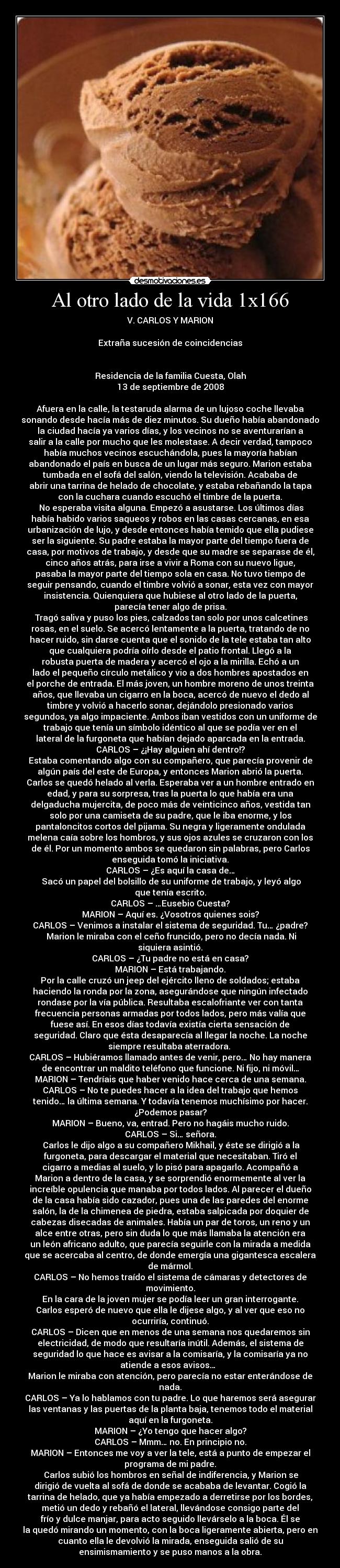 Al otro lado de la vida 1x166 - V. CARLOS Y MARION

Extraña sucesión de coincidencias


Residencia de la familia Cuesta, Olah
13 de septiembre de 2008

Afuera en la calle, la testaruda alarma de un lujoso coche llevaba
sonando desde hacía más de diez minutos. Su dueño había abandonado
la ciudad hacía ya varios días, y los vecinos no se aventurarían a
salir a la calle por mucho que les molestase. A decir verdad, tampoco
había muchos vecinos escuchándola, pues la mayoría habían
abandonado el país en busca de un lugar más seguro. Marion estaba
tumbada en el sofá del salón, viendo la televisión. Acababa de
abrir una tarrina de helado de chocolate, y estaba rebañando la tapa
con la cuchara cuando escuchó el timbre de la puerta.	
	No esperaba visita alguna. Empezó a asustarse. Los últimos días
había habido varios saqueos y robos en las casas cercanas, en esa
urbanización de lujo, y desde entonces había temido que ella pudiese
ser la siguiente. Su padre estaba la mayor parte del tiempo fuera de
casa, por motivos de trabajo, y desde que su madre se separase de él,
cinco años atrás, para irse a vivir a Roma con su nuevo ligue,
pasaba la mayor parte del tiempo sola en casa. No tuvo tiempo de
seguir pensando, cuando el timbre volvió a sonar, esta vez con mayor
insistencia. Quienquiera que hubiese al otro lado de la puerta,
parecía tener algo de prisa.
	Tragó saliva y puso los pies, calzados tan solo por unos calcetines
rosas, en el suelo. Se acercó lentamente a la puerta, tratando de no
hacer ruido, sin darse cuenta que el sonido de la tele estaba tan alto
que cualquiera podría oírlo desde el patio frontal. Llegó a la
robusta puerta de madera y acercó el ojo a la mirilla. Echó a un
lado el pequeño círculo metálico y vio a dos hombres apostados en
el porche de entrada. El más joven, un hombre moreno de unos treinta
años, que llevaba un cigarro en la boca, acercó de nuevo el dedo al
timbre y volvió a hacerlo sonar, dejándolo presionado varios
segundos, ya algo impaciente. Ambos iban vestidos con un uniforme de
trabajo que tenía un símbolo idéntico al que se podía ver en el
lateral de la furgoneta que habían dejado aparcada en la entrada.
CARLOS – ¿¡Hay alguien ahí dentro!?
Estaba comentando algo con su compañero, que parecía provenir de
algún país del este de Europa, y entonces Marion abrió la puerta.
Carlos se quedó helado al verla. Esperaba ver a un hombre entrado en
edad, y para su sorpresa, tras la puerta lo que había era una
delgaducha mujercita, de poco más de veinticinco años, vestida tan
solo por una camiseta de su padre, que le iba enorme, y los
pantaloncitos cortos del pijama. Su negra y ligeramente ondulada
melena caía sobre los hombros, y sus ojos azules se cruzaron con los
de él. Por un momento ambos se quedaron sin palabras, pero Carlos
enseguida tomó la iniciativa.
CARLOS – ¿Es aquí la casa de…
	Sacó un papel del bolsillo de su uniforme de trabajo, y leyó algo
que tenía escrito.
CARLOS – …Eusebio Cuesta?
MARION – Aquí es. ¿Vosotros quienes sois?
CARLOS – Venimos a instalar el sistema de seguridad. Tu… ¿padre?
	Marion le miraba con el ceño fruncido, pero no decía nada. Ni
siquiera asintió.
CARLOS – ¿Tu padre no está en casa?
MARION – Está trabajando.
Por la calle cruzó un jeep del ejército lleno de soldados; estaba
haciendo la ronda por la zona, asegurándose que ningún infectado
rondase por la vía pública. Resultaba escalofriante ver con tanta
frecuencia personas armadas por todos lados, pero más valía que
fuese así. En esos días todavía existía cierta sensación de
seguridad. Claro que ésta desaparecía al llegar la noche. La noche
siempre resultaba aterradora. 
CARLOS – Hubiéramos llamado antes de venir, pero… No hay manera
de encontrar un maldito teléfono que funcione. Ni fijo, ni móvil…
MARION – Tendríais que haber venido hace cerca de una semana.
CARLOS – No te puedes hacer a la idea del trabajo que hemos
tenido… la última semana. Y todavía tenemos muchísimo por hacer.
¿Podemos pasar?
MARION – Bueno, va, entrad. Pero no hagáis mucho ruido.
CARLOS – Si… señora.
	Carlos le dijo algo a su compañero Mikhail, y éste se dirigió a la
furgoneta, para descargar el material que necesitaban. Tiró el
cigarro a medias al suelo, y lo pisó para apagarlo. Acompañó a
Marion a dentro de la casa, y se sorprendió enormemente al ver la
increíble opulencia que manaba por todos lados. Al parecer el dueño
de la casa había sido cazador, pues una de las paredes del enorme
salón, la de la chimenea de piedra, estaba salpicada por doquier de
cabezas disecadas de animales. Había un par de toros, un reno y un
alce entre otras, pero sin duda lo que más llamaba la atención era
un león africano adulto, que parecía seguirle con la mirada a medida
que se acercaba al centro, de donde emergía una gigantesca escalera
de mármol.
CARLOS – No hemos traído el sistema de cámaras y detectores de
movimiento.
En la cara de la joven mujer se podía leer un gran interrogante.
Carlos esperó de nuevo que ella le dijese algo, y al ver que eso no
ocurriría, continuó.
CARLOS – Dicen que en menos de una semana nos quedaremos sin
electricidad, de modo que resultaría inútil. Además, el sistema de
seguridad lo que hace es avisar a la comisaría, y la comisaría ya no
atiende a esos avisos…  
Marion le miraba con atención, pero parecía no estar enterándose de
nada.
CARLOS – Ya lo hablamos con tu padre. Lo que haremos será asegurar
las ventanas y las puertas de la planta baja, tenemos todo el material
aquí en la furgoneta.
MARION – ¿Yo tengo que hacer algo?
CARLOS – Mmm… no. En principio no.
MARION – Entonces me voy a ver la tele, está a punto de empezar el
programa de mi padre.
	Carlos subió los hombros en señal de indiferencia, y Marion se
dirigió de vuelta al sofá de donde se acababa de levantar. Cogió la
tarrina de helado, que ya había empezado a derretirse por los bordes,
metió un dedo y rebañó el lateral, llevándose consigo parte del
frío y dulce manjar, para acto seguido llevárselo a la boca. Él se
la quedó mirando un momento, con la boca ligeramente abierta, pero en
cuanto ella le devolvió la mirada, enseguida salió de su
ensimismamiento y se puso manos a la obra.