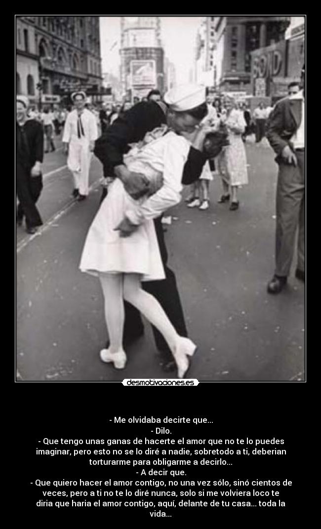 - - Me olvidaba decirte que...
- Dilo.
- Que tengo unas ganas de hacerte el amor que no te lo puedes
imaginar, pero esto no se lo diré a nadie, sobretodo a ti, deberian
torturarme para obligarme a decirlo...
- A decir que.
- Que quiero hacer el amor contigo, no una vez sólo, sinó cientos de
veces, pero a ti no te lo diré nunca, solo si me volviera loco te
diria que haria el amor contigo, aquí, delante de tu casa... toda la
vida...