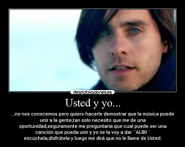 Usted y yo... - ...no nos conocemos pero quiero hacerle demostrar que la música puede
unir a la gente,tan solo necesito que me de una
oportunidad,seguramente me preguntaría que cual puede ser una
canción que pueda unir y yo se la voy a dar ``ALIBI´´
escúchela,disfrútela y luego me dirá que no le llame de Usted.