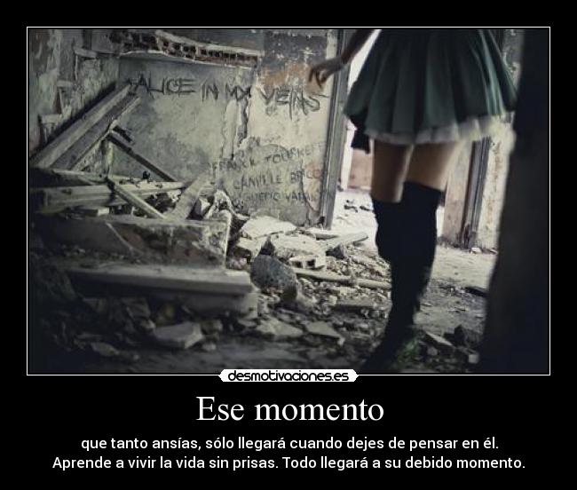 Ese momento - que tanto ansías, sólo llegará cuando dejes de pensar en él.
Aprende a vivir la vida sin prisas. Todo llegará a su debido momento.