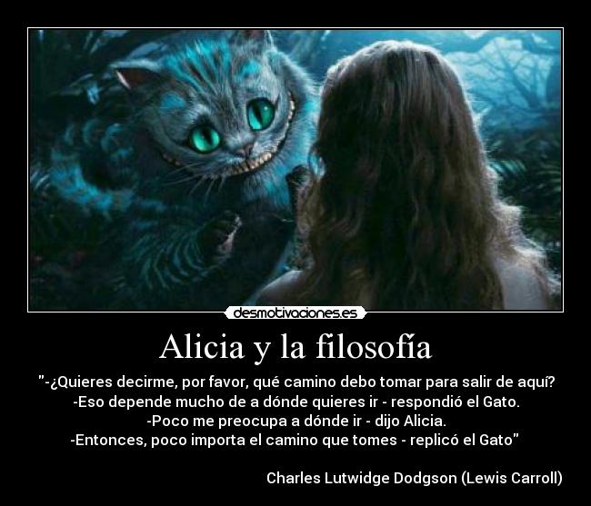 Alicia y la filosofía - -¿Quieres decirme, por favor, qué camino debo tomar para salir de aquí?
-Eso depende mucho de a dónde quieres ir - respondió el Gato.
-Poco me preocupa a dónde ir - dijo Alicia.
-Entonces, poco importa el camino que tomes - replicó el Gato 

                                                                 Charles Lutwidge Dodgson (Lewis Carroll)