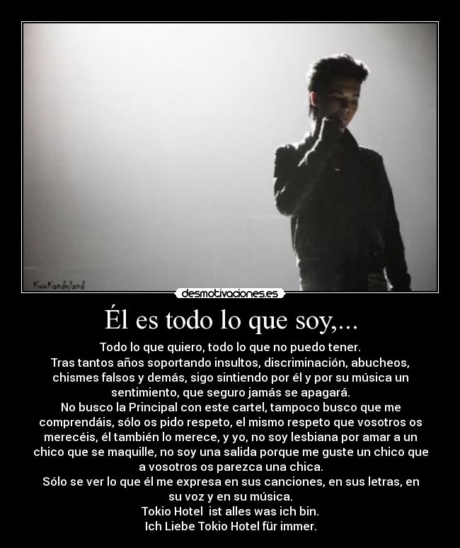 Él es todo lo que soy,... - Todo lo que quiero, todo lo que no puedo tener.
Tras tantos años soportando insultos, discriminación, abucheos,
chismes falsos y demás, sigo sintiendo por él y por su música un
sentimiento, que seguro jamás se apagará.
No busco la Principal con este cartel, tampoco busco que me
comprendáis, sólo os pido respeto, el mismo respeto que vosotros os
merecéis, él también lo merece, y yo, no soy lesbiana por amar a un
chico que se maquille, no soy una salida porque me guste un chico que
a vosotros os parezca una chica.
Sólo se ver lo que él me expresa en sus canciones, en sus letras, en
su voz y en su música.
Tokio Hotel  ist alles was ich bin.
Ich Liebe Tokio Hotel für immer.