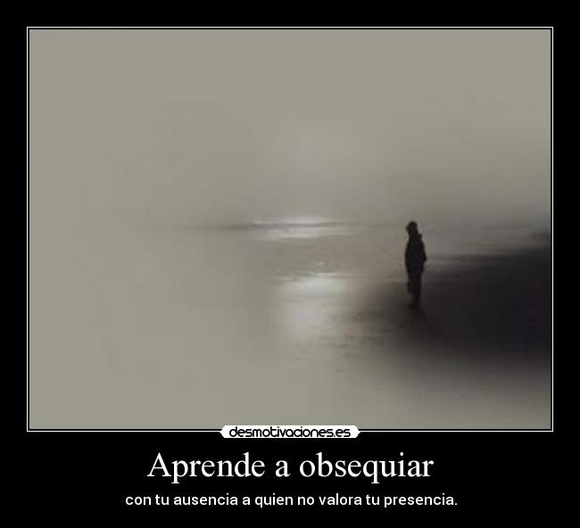 Aprende a obsequiar - con tu ausencia a quien no valora tu presencia.