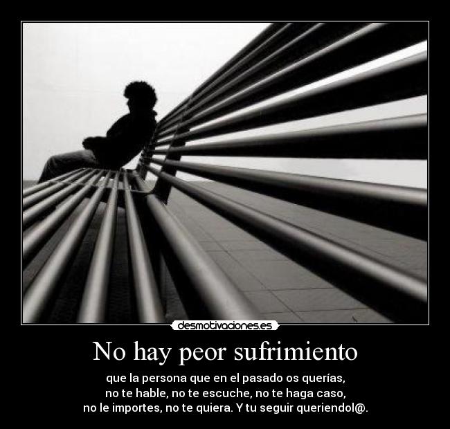 No hay peor sufrimiento - que la persona que en el pasado os querías,
no te hable, no te escuche, no te haga caso,
no le importes, no te quiera. Y tu seguir queriendol@.