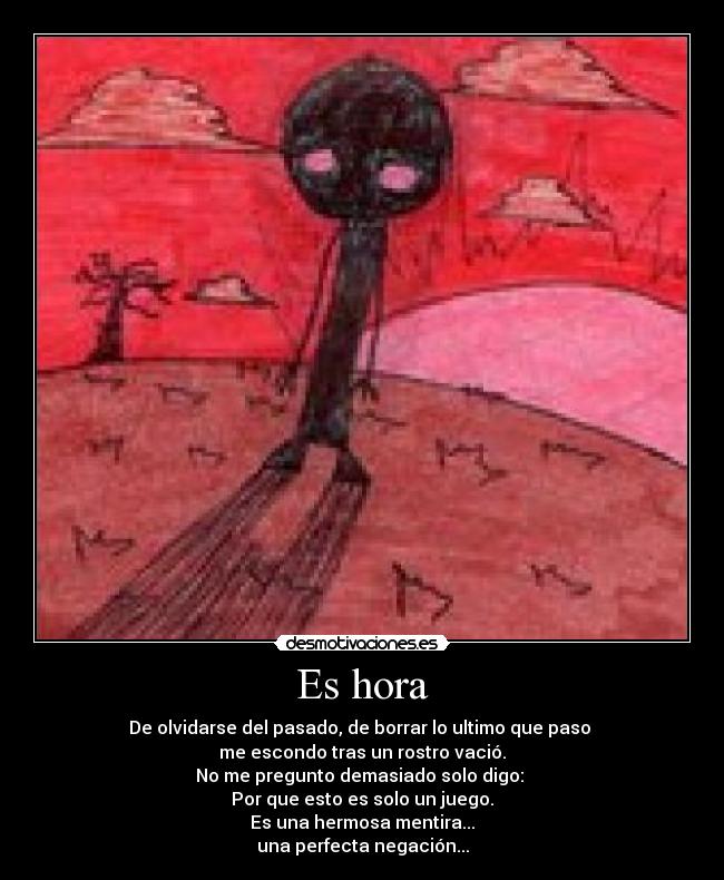 Es hora - De olvidarse del pasado, de borrar lo ultimo que paso
me escondo tras un rostro vació.
No me pregunto demasiado solo digo:
Por que esto es solo un juego.
Es una hermosa mentira...
una perfecta negación...