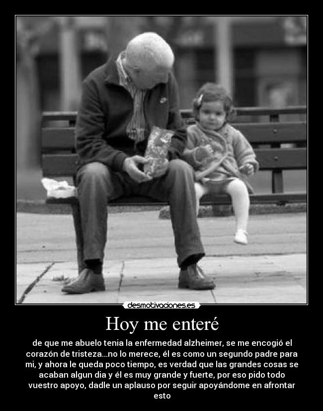 Hoy me enteré - de que me abuelo tenia la enfermedad alzheimer, se me encogió el
corazón de tristeza...no lo merece, él es como un segundo padre para
mi, y ahora le queda poco tiempo, es verdad que las grandes cosas se
acaban algun dia y él es muy grande y fuerte, por eso pido todo
vuestro apoyo, dadle un aplauso por seguir apoyándome en afrontar
esto