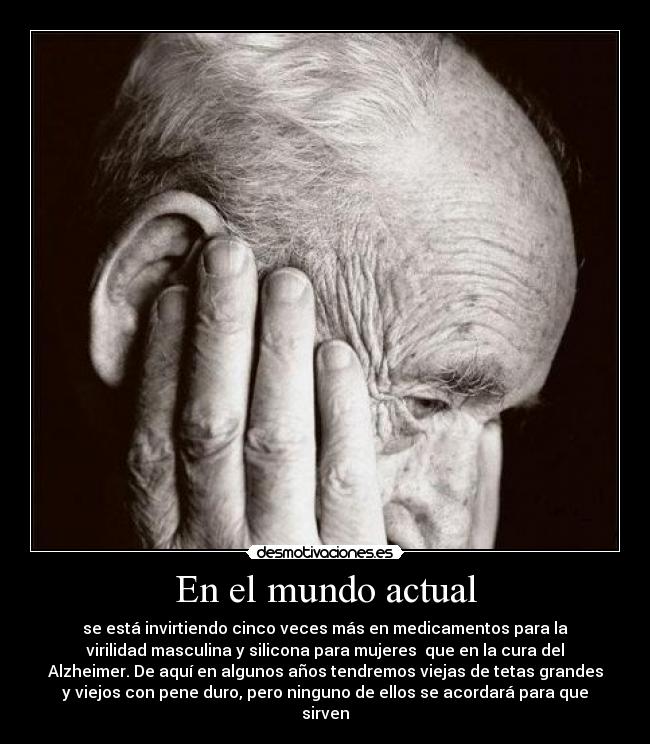 En el mundo actual - se está invirtiendo cinco veces más en medicamentos para la
virilidad masculina y silicona para mujeres que en la cura del
Alzheimer. De aquí en algunos años tendremos viejas de tetas grandes
y viejos con pene duro, pero ninguno de ellos se acordará para que
sirven