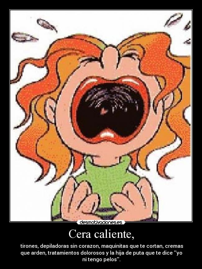 Cera caliente, - tirones, depiladoras sin corazon, maquinitas que te cortan, cremas
que arden, tratamientos dolorosos y la hija de puta que te dice yo
ni tengo pelos.