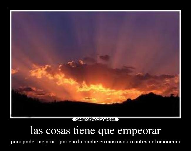 las cosas tiene que empeorar - para poder mejorar... por eso la noche es mas oscura antes del amanecer