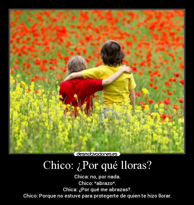 Chico: ¿Por qué lloras? - Chica: no, por nada.
Chico: *abrazo*.
Chica: ¿Por qué me abrazas?.
Chico: Porque no estuve para protegerte de quien te hizo llorar.