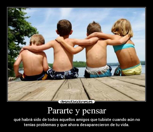Pararte y pensar - qué habrá sido de todos aquellos amigos que tubiste cuando aún no
tenías problemas y que ahora desaparecieron de tu vida.