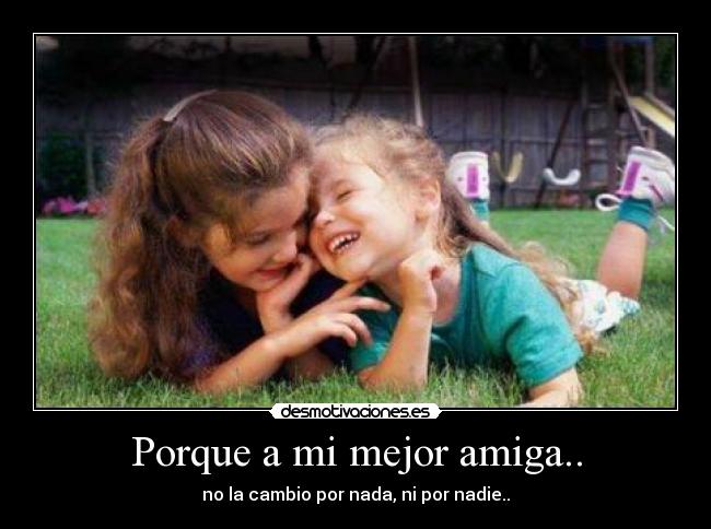 Porque a mi mejor amiga.. - no la cambio por nada, ni por nadie..