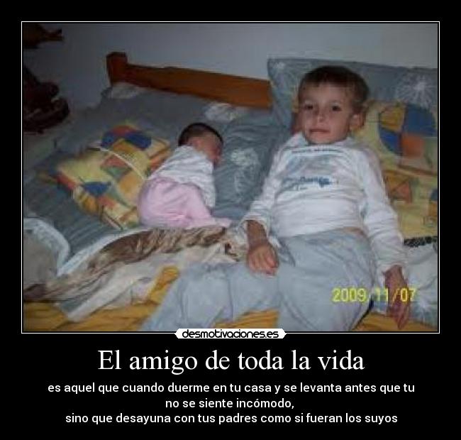 El amigo de toda la vida - es aquel que cuando duerme en tu casa y se levanta antes que tu
no se siente incómodo,
sino que desayuna con tus padres como si fueran los suyos