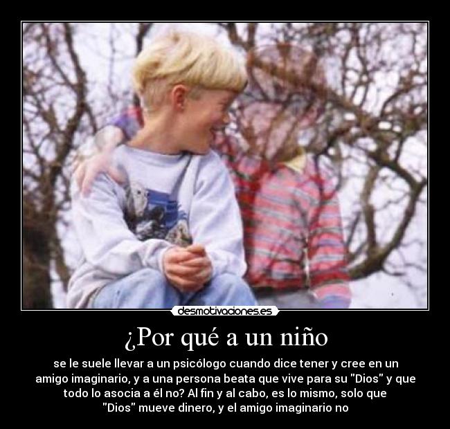 ¿Por qué a un niño - se le suele llevar a un psicólogo cuando dice tener y cree en un
amigo imaginario, y a una persona beata que vive para su Dios y que
todo lo asocia a él no? Al fin y al cabo, es lo mismo, solo que
Dios mueve dinero, y el amigo imaginario no