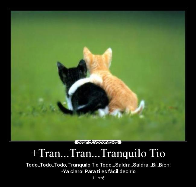 +Tran...Tran...Tranquilo Tio - Todo..Todo..Todo, Tranquilo Tio Todo...Saldra..Saldra...Bi..Bien!
-Ya claro! Para ti es fácil decirlo
+  ¬¬!