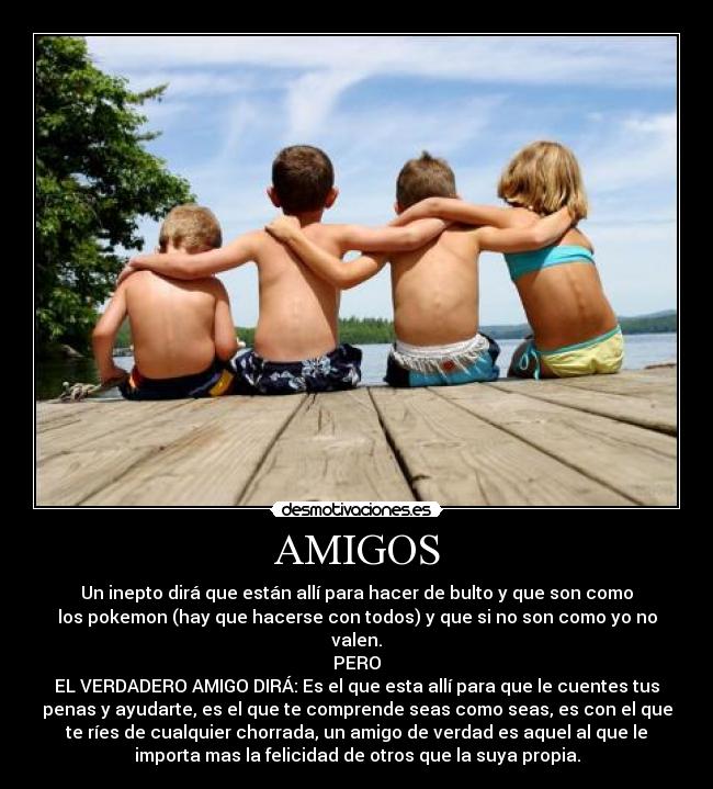 AMIGOS - Un inepto dirá que están allí para hacer de bulto y que son como
los pokemon (hay que hacerse con todos) y que si no son como yo no
valen.
PERO
EL VERDADERO AMIGO DIRÁ: Es el que esta allí para que le cuentes tus
penas y ayudarte, es el que te comprende seas como seas, es con el que
te ríes de cualquier chorrada, un amigo de verdad es aquel al que le
importa mas la felicidad de otros que la suya propia.