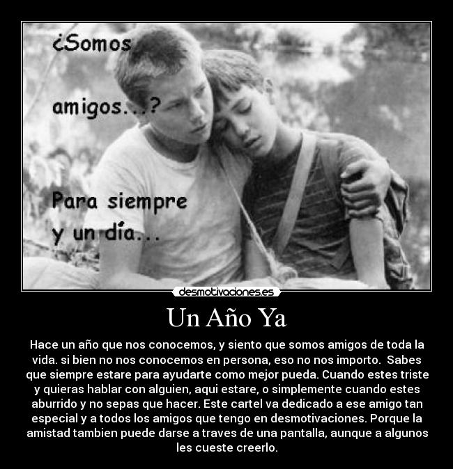 Un Año Ya - Hace un año que nos conocemos, y siento que somos amigos de toda la
vida. si bien no nos conocemos en persona, eso no nos importo.  Sabes
que siempre estare para ayudarte como mejor pueda. Cuando estes triste
y quieras hablar con alguien, aqui estare, o simplemente cuando estes
aburrido y no sepas que hacer. Este cartel va dedicado a ese amigo tan
especial y a todos los amigos que tengo en desmotivaciones. Porque la
amistad tambien puede darse a traves de una pantalla, aunque a algunos
les cueste creerlo.