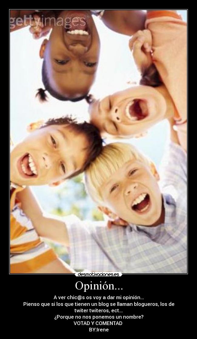 Opinión... - A ver chic@s os voy a dar mi opinión...
Pienso que si los que tienen un blog se llaman blogueros, los de twiter twiteros, ect...
¿Porque no nos ponemos un nombre?
VOTAD Y COMENTAD
BY:Irene