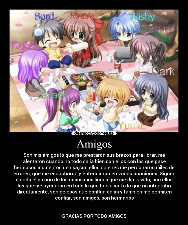 Amigos - Son mis amigos lo que me prestaron sus brazos para llorar, me
alentaron cuando no todo salia bien,son ellos con los que pase
hermosos momentos de risa,son ellos quienes me perdonaron miles de
errores, que me escucharon y entendieron en varias ocaciones. Siguen
siendo ellos una de las cosas mas lindas que me dio la vida, son ellos
los que me ayudaron en todo lo que hacia mal o lo que no intentaba
directamente, son de esos que confían en mi y tambien me permiten
confiar, son amigos, son hermanos


GRACIAS POR TODO AMIGOS