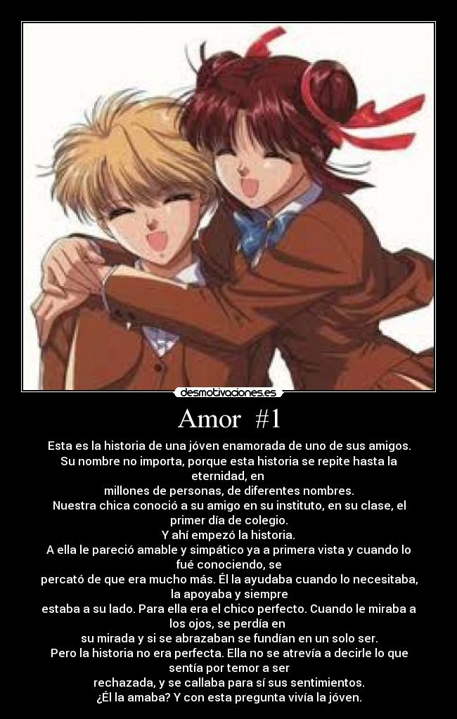 Amor #1 - Esta es la historia de una jóven enamorada de uno de sus amigos.
Su nombre no importa, porque esta historia se repite hasta la
eternidad, en
millones de personas, de diferentes nombres.
Nuestra chica conoció a su amigo en su instituto, en su clase, el
primer día de colegio.
Y ahí empezó la historia.
A ella le pareció amable y simpático ya a primera vista y cuando lo
fué conociendo, se
percató de que era mucho más. Él la ayudaba cuando lo necesitaba,
la apoyaba y siempre
estaba a su lado. Para ella era el chico perfecto. Cuando le miraba a
los ojos, se perdía en
su mirada y si se abrazaban se fundían en un solo ser.
Pero la historia no era perfecta. Ella no se atrevía a decirle lo que
sentía por temor a ser
rechazada, y se callaba para sí sus sentimientos.
¿Él la amaba? Y con esta pregunta vivía la jóven.