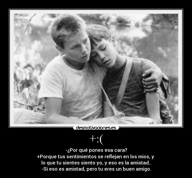 +:( - -¿Por qué pones esa cara?
+Porque tus sentimientos se reflejan en los mios, y 
lo que tu sientes siento yo, y eso es la amistad..
-Si eso es amistad, pero tu eres un buen amigo.