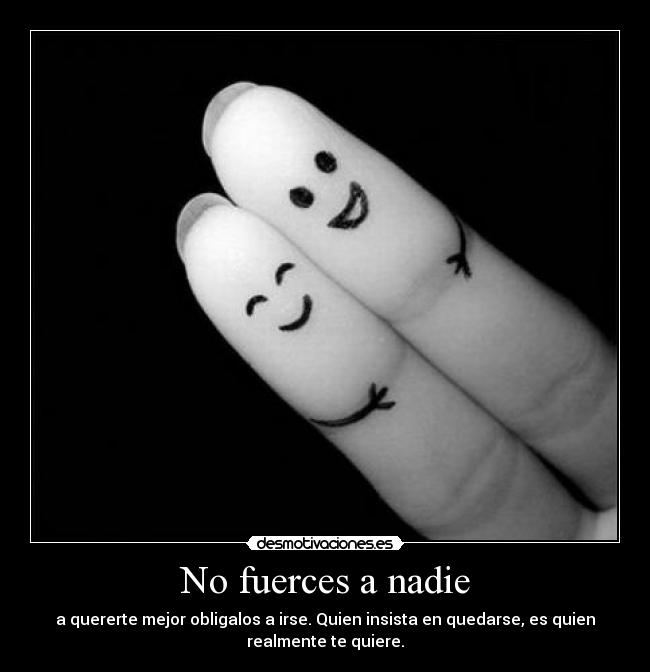 No fuerces a nadie - a quererte mejor obligalos a irse. Quien insista en quedarse, es quien
realmente te quiere.