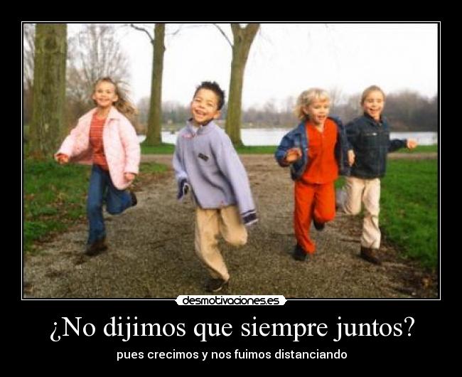 ¿No dijimos que siempre juntos? - pues crecimos y nos fuimos distanciando