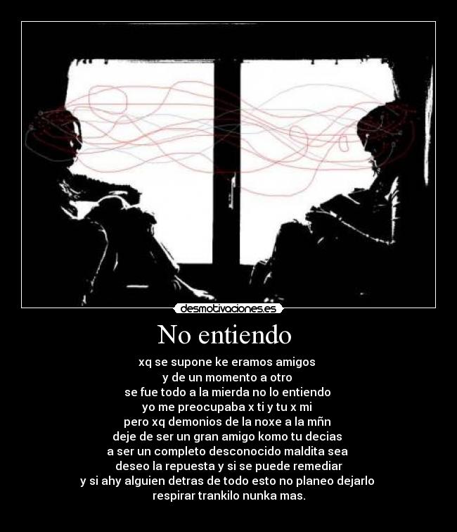 No entiendo - xq se supone ke eramos amigos
y de un momento a otro
se fue todo a la mierda no lo entiendo
yo me preocupaba x ti y tu x mi
pero xq demonios de la noxe a la mñn
deje de ser un gran amigo komo tu decias
a ser un completo desconocido maldita sea
deseo la repuesta y si se puede remediar
y si ahy alguien detras de todo esto no planeo dejarlo
respirar trankilo nunka mas.
