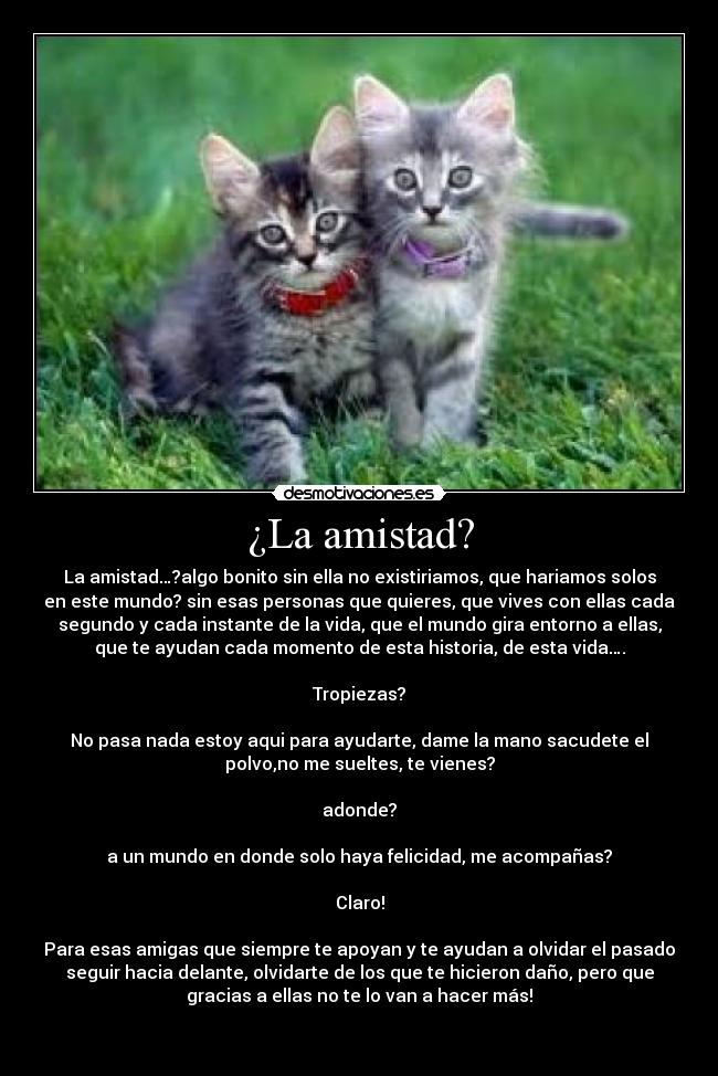 ¿La amistad? - La amistad…?algo bonito sin ella no existiriamos, que hariamos solos
en este mundo? sin esas personas que quieres, que vives con ellas cada
segundo y cada instante de la vida, que el mundo gira entorno a ellas,
que te ayudan cada momento de esta historia, de esta vida….

Tropiezas?

No pasa nada estoy aqui para ayudarte, dame la mano sacudete el
polvo,no me sueltes, te vienes?

adonde?

a un mundo en donde solo haya felicidad, me acompañas?

Claro!

Para esas amigas que siempre te apoyan y te ayudan a olvidar el pasado
seguir hacia delante, olvidarte de los que te hicieron daño, pero que
gracias a ellas no te lo van a hacer más!

