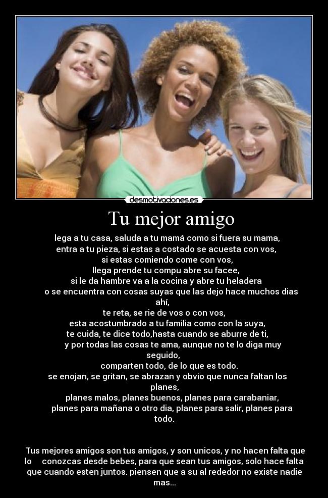 Tu mejor amigo - lega a tu casa, saluda a tu mamá como si fuera su mama,
entra a tu pieza, si estas a costado se acuesta con vos,
si estas comiendo come con vos,
llega prende tu compu abre su facee,
si le da hambre va a la cocina y abre tu heladera
o se encuentra con cosas suyas que las dejo hace muchos dias
ahí,
te reta, se rie de vos o con vos,
esta acostumbrado a tu familia como con la suya,
te cuida, te dice todo,hasta cuando se aburre de ti,
y por todas las cosas te ama, aunque no te lo diga muy
seguido,
comparten todo, de lo que es todo.
se enojan, se gritan, se abrazan y obvio que nunca faltan los
planes,
planes malos, planes buenos, planes para carabaniar,
planes para mañana o otro dia, planes para salir, planes para
todo.
Tus mejores amigos son tus amigos, y son unicos, y no hacen falta que
lo conozcas desde bebes, para que sean tus amigos, solo hace falta
que cuando esten juntos. piensen que a su al rededor no existe nadie
mas...