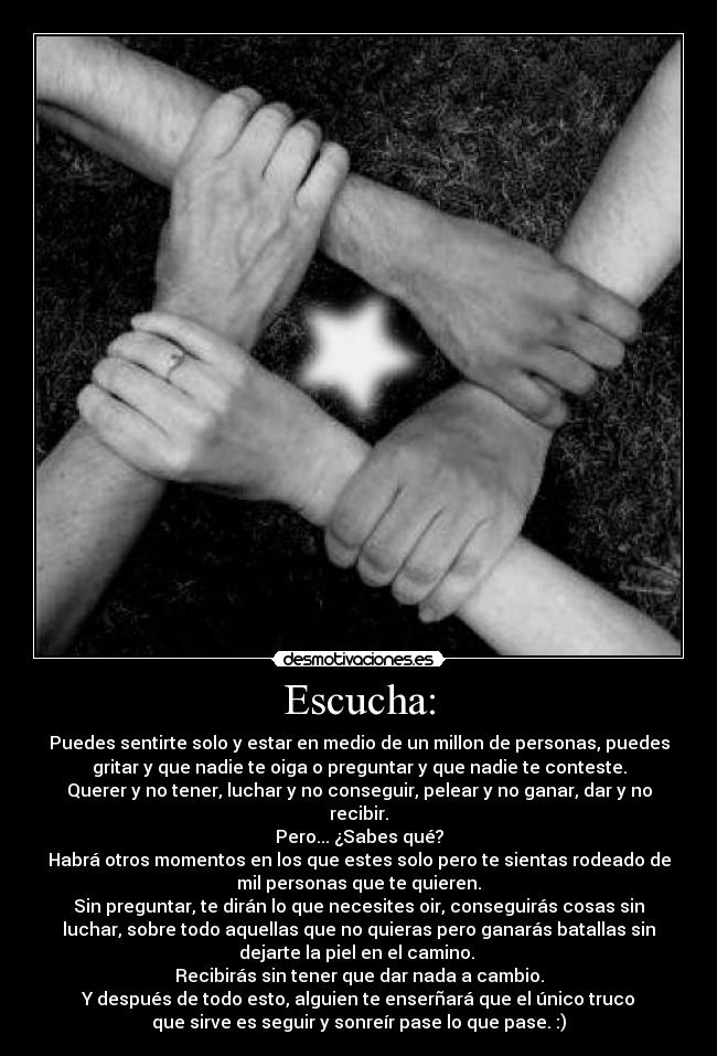 Escucha: - Puedes sentirte solo y estar en medio de un millon de personas, puedes
gritar y que nadie te oiga o preguntar y que nadie te conteste.
Querer y no tener, luchar y no conseguir, pelear y no ganar, dar y no
recibir.
Pero... ¿Sabes qué?
Habrá otros momentos en los que estes solo pero te sientas rodeado de
mil personas que te quieren.
Sin preguntar, te dirán lo que necesites oir, conseguirás cosas sin
luchar, sobre todo aquellas que no quieras pero ganarás batallas sin
dejarte la piel en el camino.
Recibirás sin tener que dar nada a cambio.
Y después de todo esto, alguien te enserñará que el único truco
que sirve es seguir y sonreír pase lo que pase. :)