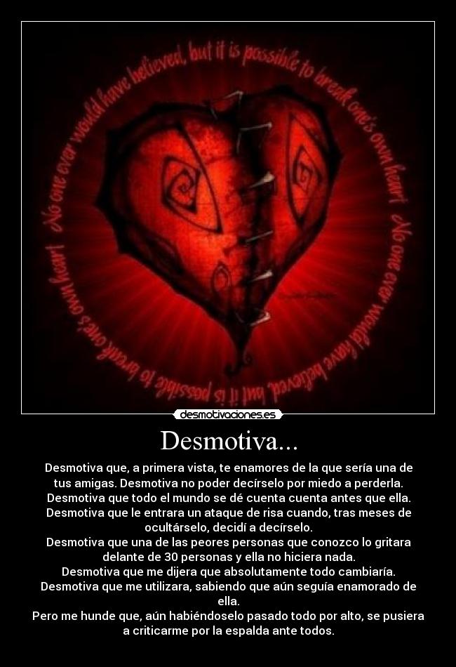 Desmotiva... - Desmotiva que, a primera vista, te enamores de la que sería una de
tus amigas. Desmotiva no poder decírselo por miedo a perderla.
Desmotiva que todo el mundo se dé cuenta cuenta antes que ella.
Desmotiva que le entrara un ataque de risa cuando, tras meses de
ocultárselo, decidí a decírselo.
Desmotiva que una de las peores personas que conozco lo gritara
delante de 30 personas y ella no hiciera nada.
Desmotiva que me dijera que absolutamente todo cambiaría.
Desmotiva que me utilizara, sabiendo que aún seguía enamorado de
ella.
Pero me hunde que, aún habiéndoselo pasado todo por alto, se pusiera
a criticarme por la espalda ante todos.
