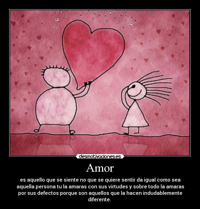 Amor - es aquello que se siente no que se quiere sentir da igual como sea
aquella persona tu la amaras con sus virtudes y sobre todo la amaras
por sus defectos porque son aquellos que la hacen indudablemente
diferente. 