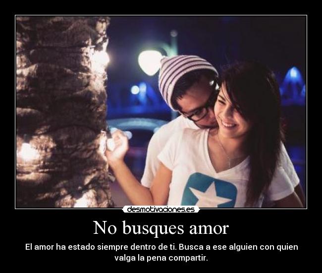 No busques amor - El amor ha estado siempre dentro de ti. Busca a ese alguien con quien
valga la pena compartir.