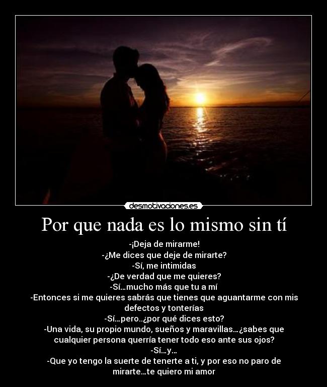 Por que nada es lo mismo sin tí - -¡Deja de mirarme!
-¿Me dices que deje de mirarte?
-Sí, me intimidas
-¿De verdad que me quieres?
-Sí…mucho más que tu a mí
-Entonces si me quieres sabrás que tienes que aguantarme con mis
defectos y tonterías
-Sí…pero..¿por qué dices esto?
-Una vida, su propio mundo, sueños y maravillas…¿sabes que
cualquier persona querría tener todo eso ante sus ojos?
-Sí…y…
-Que yo tengo la suerte de tenerte a ti, y por eso no paro de
mirarte…te quiero mi amor