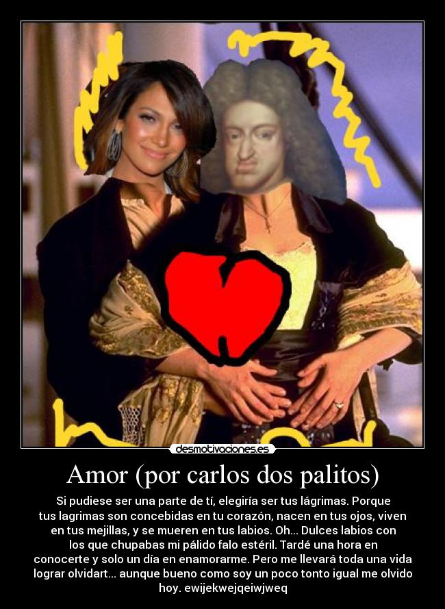 Amor (por carlos dos palitos) - Si pudiese ser una parte de tí, elegiría ser tus lágrimas. Porque
tus lagrimas son concebidas en tu corazón, nacen en tus ojos, viven
en tus mejillas, y se mueren en tus labios. Oh... Dulces labios con
los que chupabas mi pálido falo estéril. Tardé una hora en
conocerte y solo un día en enamorarme. Pero me llevará toda una vida
lograr olvidart... aunque bueno como soy un poco tonto igual me olvido
hoy. ewijekwejqeiwjweq