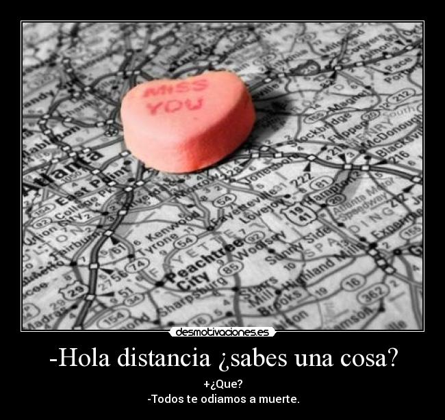 -Hola distancia ¿sabes una cosa? - +¿Que?
-Todos te odiamos a muerte.