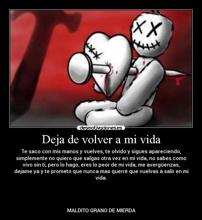 Deja de volver a mi vida - Te saco con mis manos y vuelves, te olvido y sigues apareciendo,
simplemente no quiero que salgas otra vez en mi vida, no sabes como
vivo sin ti, pero lo hago, eres lo peor de mi vida, me avergüenzas,
dejame ya y te prometo que nunca mas querré que vuelvas a salir en mi
vida.
MALDITO GRANO DE MIERDA