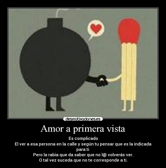 Amor a primera vista - Es complicado
El ver a esa persona en la calle y según tu pensar que es la indicada para ti 
Pero la rabia que da saber que no l@ volverás ver.
O tal vez suceda que no te corresponde a ti.