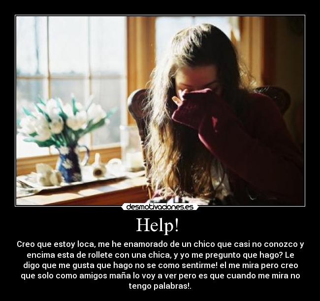 Help!  - Creo que estoy loca, me he enamorado de un chico que casi no conozco y
encima esta de rollete con una chica, y yo me pregunto que hago? Le
digo que me gusta que hago no se como sentirme! el me mira pero creo
que solo como amigos maña lo voy a ver pero es que cuando me mira no
tengo palabras!.