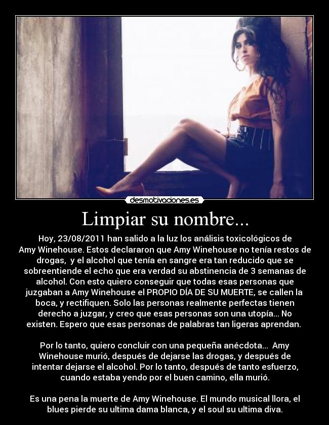 Limpiar su nombre... - Hoy, 23/08/2011 han salido a la luz los análisis toxicológicos de
Amy Winehouse. Estos declararon que Amy Winehouse no tenía restos de
drogas, y el alcohol que tenía en sangre era tan reducido que se
sobreentiende el echo que era verdad su abstinencia de 3 semanas de
alcohol. Con esto quiero conseguir que todas esas personas que
juzgaban a Amy Winehouse el PROPIO DÍA DE SU MUERTE, se callen la
boca, y rectifiquen. Solo las personas realmente perfectas tienen
derecho a juzgar, y creo que esas personas son una utopía... No
existen. Espero que esas personas de palabras tan ligeras aprendan.
Por lo tanto, quiero concluir con una pequeña anécdota... Amy
Winehouse murió, después de dejarse las drogas, y después de
intentar dejarse el alcohol. Por lo tanto, después de tanto esfuerzo,
cuando estaba yendo por el buen camino, ella murió.
Es una pena la muerte de Amy Winehouse. El mundo musical llora, el
blues pierde su ultima dama blanca, y el soul su ultima diva.