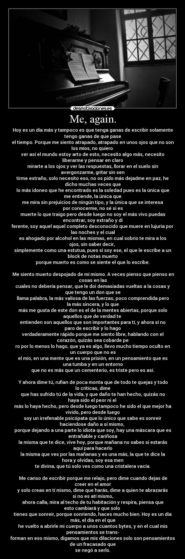 Me, again. - Hoy es un día más y tampoco es que tenga ganas de escribir solamente
tengo ganas de que pase
el tiempo. Porque me siento atrapado, atrapado en unos ojos que no son
los míos, no quiero
ver así el mundo estoy arto de esto, necesito algo más, necesito
liberarme y pensar en claro
mirarte a los ojos y ver las respuestas, llorar en el suelo sin
avergonzarme, gritar sin sen
tirme extraño, solo necesito eso, no os pido más dejadme en paz, he
dicho muchas veces que
lo más idoneo que he encontrado es la soledad pues es la única que
me entiende, la única que
me mira sin prejuicios de ningún tipo, y la única que se interesa
por conocerme, no sé si es
muerte lo que traigo pero desde luego no soy el más vivo puedas
encontrar, soy extraño y di
ferente, soy aquel aquel completo desconocido que muere en lujuria por
las noches y el cual
es ahogado por alcohol en las mismas, en cual sobrio te mira a los
ojos, sin saber decir,
simplemente como una estutua, pues sí soy ese, el que le escribe a un
block de notas muerto
porque muerto es como se siente el que lo escribe.
Me siento muerto despojado de mí mismo. A veces pienso que pienso en
cosas en las
cuales no debería pensar, que le doi demasiadas vueltas a la cosas y
que tengo un don que se
llama palabra, la más valiosa de las fuerzas, poco comprendida pero
la más sincera, y lo que
más me gusta de este don es el de la mentes abiertas, porque solo
aquellos que de verdad te
entienden son aquellos que son importantes para tí, y ahora sí no
paro de escribir y lo hago
verdaderamente rápido porque me siento libre, hablando con el
corazón, quizás sea cobarde pe
ro por lo menos lo hago, que ya es algo, llevo mucho tiempo oculto en
un cuerpo que no es
el mío, en una mente que es una prisión, en un pensamiento que es
una tumba y en un entorno
que no es más que un cementerio, es triste pero es así.
Y ahora dime tú, rufian de poca monta que de todo te quejas y todo
lo críticas, dime
que has sufrido tú de la vida, y que daño te han hecho, quizás no
haya sido el peor ni el
más lo haya hecho, pero desde luego tampoco he sido el que mejor ha
vivido, pero desde luego
soy un irrefenable psicópata que lo único que sabe es sonreir
haciendose daño a sí mismo,
porque dejando a una parte lo idiota que soy, hay una máscara que es
entrañable y cariñosa
la misma que te dice, vive hoy, porque mañana no sabes si estarás
aquí para hacerlo
la misma que ves por las mañanas y es una más, la que te dice la
hora y olvidas, soy esa men
te divina, que tú solo ves como una cristalera vacía.
Me canso de escribir porque me relajo, pero dime cuando dejas de
creer en el amor
y solo creas en tí mismo, dime que harás, dime a quien te abrazarás
si no es atí mismo,
ahora calla, mira al techo de tu habitación y respira, piensa que
esto cambiará y que solo
tienes que sonreir, porque sonriendo, haces mucho bien. Hoy es un día
más, el día en el que
he vuelto a abrirle mi cuerpo a unos cuantos bytes, y en el cual mis
pensamientos se trans-
forman en eso mismo, digamos que mis dilaciones solo son pensamientos
de un fracasado que
se negó a serlo.