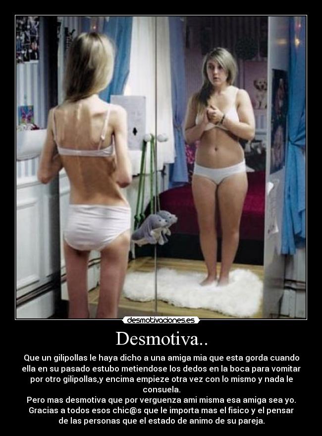 Desmotiva.. - Que un gilipollas le haya dicho a una amiga mia que esta gorda cuando
ella en su pasado estubo metiendose los dedos en la boca para vomitar
por otro gilipollas,y encima empieze otra vez con lo mismo y nada le
consuela.
Pero mas desmotiva que por verguenza ami misma esa amiga sea yo.
Gracias a todos esos chic@s que le importa mas el fisico y el pensar
de las personas que el estado de animo de su pareja.