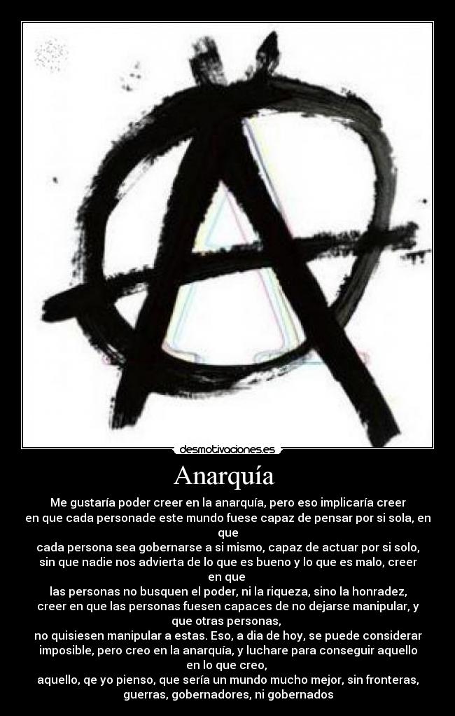 Anarquía - Me gustaría poder creer en la anarquía, pero eso implicaría creer
en que cada personade este mundo fuese capaz de pensar por si sola, en
que
cada persona sea gobernarse a si mismo, capaz de actuar por si solo,
sin que nadie nos advierta de lo que es bueno y lo que es malo, creer
en que
las personas no busquen el poder, ni la riqueza, sino la honradez,
creer en que las personas fuesen capaces de no dejarse manipular, y
que otras personas,
no quisiesen manipular a estas. Eso, a dia de hoy, se puede considerar
imposible, pero creo en la anarquía, y luchare para conseguir aquello
en lo que creo,
aquello, qe yo pienso, que sería un mundo mucho mejor, sin fronteras,
guerras, gobernadores, ni gobernados