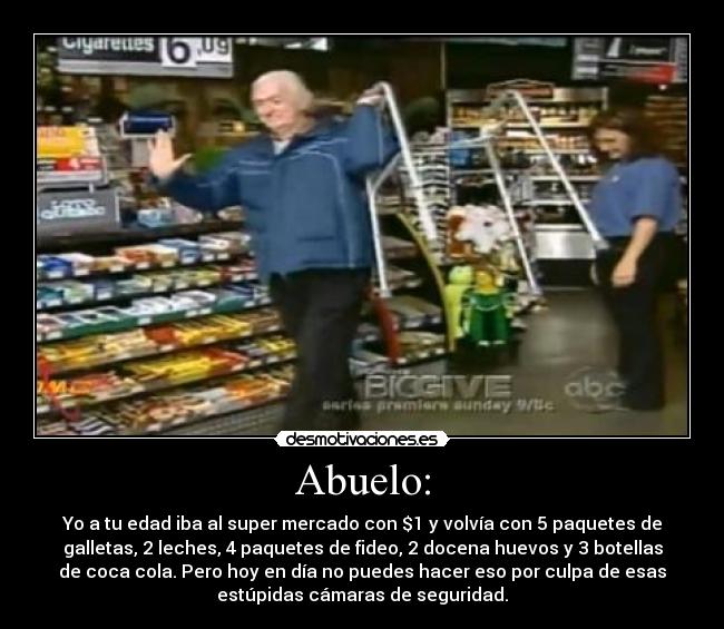 Abuelo: - Yo a tu edad iba al super mercado con $1 y volvía con 5 paquetes de
galletas, 2 leches, 4 paquetes de fideo, 2 docena huevos y 3 botellas
de coca cola. Pero hoy en día no puedes hacer eso por culpa de esas
estúpidas cámaras de seguridad.