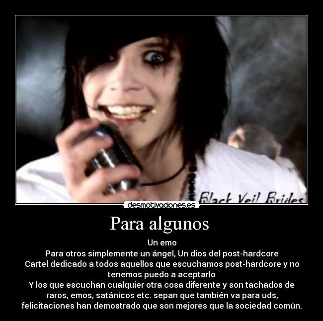 Para algunos - Un emo
Para otros simplemente un ángel, Un dios del post-hardcore
Cartel dedicado a todos aquellos que escuchamos post-hardcore y no
tenemos puedo a aceptarlo
Y los que escuchan cualquier otra cosa diferente y son tachados de
raros, emos, satánicos etc. sepan que también va para uds,
felicitaciones han demostrado que son mejores que la sociedad común.